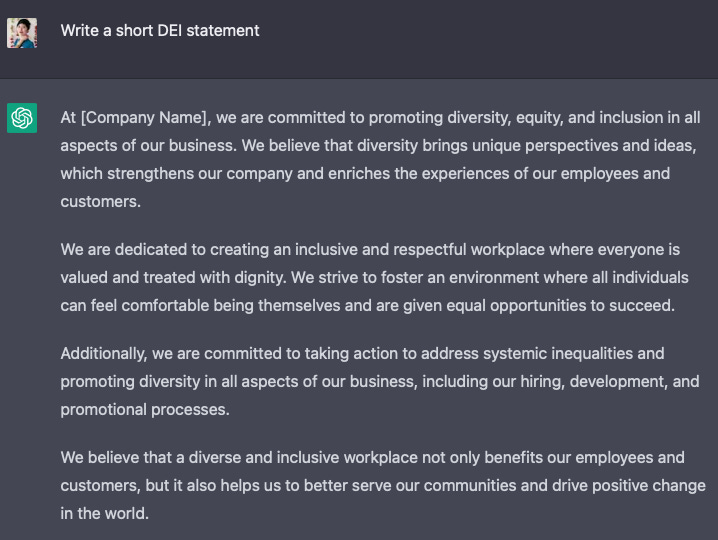 Question: Write a short DEI statement  Answer: At [Company Name], we are committed to promoting diversity, equity, and inclusion in all aspects of our business. We believe that diversity brings unique perspectives and ideas, which strengthens our company and enriches the experiences of our employees and customers.  We are dedicated to creating an inclusive and respectful workplace where everyone is valued and treated with dignity. We strive to foster an environment where all individuals can feel comfortable being themselves and are given equal opportunities to succeed.  Additionally, we are committed to taking action to address systemic inequalities and promoting diversity in all aspects of our business, including our hiring, development, and promotional processes.  We believe that a diverse and inclusive workplace not only benefits our employees and customers, but it also helps us to better serve our communities and drive positive change in the world.